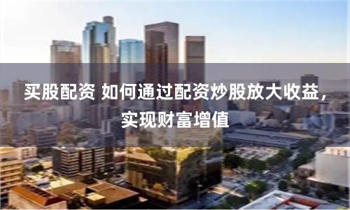 买股配资 如何通过配资炒股放大收益，实现财富增值