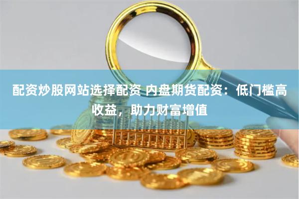 配资炒股网站选择配资 内盘期货配资：低门槛高收益，助力财富增值