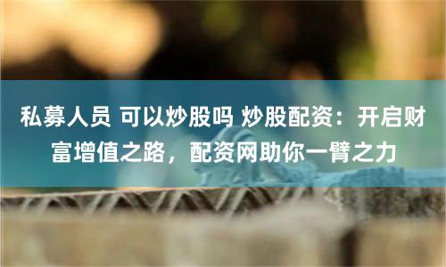 私募人员 可以炒股吗 炒股配资：开启财富增值之路，配资网助你一臂之力