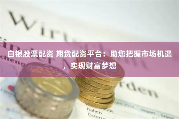 白银股票配资 期货配资平台：助您把握市场机遇，实现财富梦想