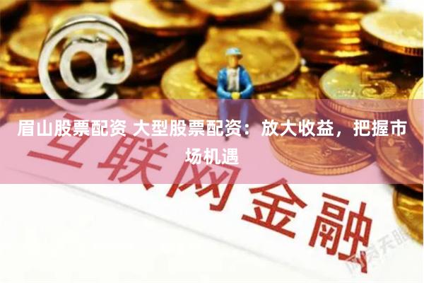 眉山股票配资 大型股票配资：放大收益，把握市场机遇