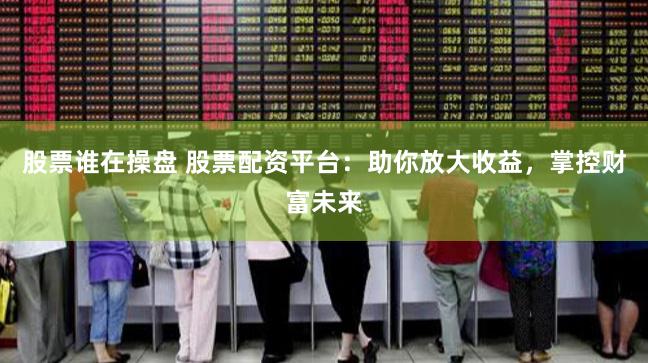 股票谁在操盘 股票配资平台：助你放大收益，掌控财富未来