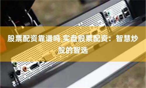 股票配资靠谱吗 实盘股票配资：智慧炒股的智选