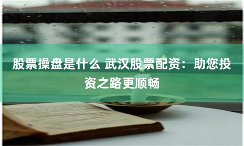 股票操盘是什么 武汉股票配资：助您投资之路更顺畅