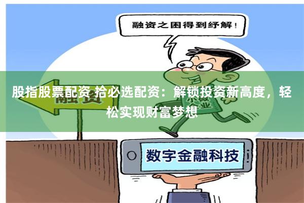 股指股票配资 拾必选配资：解锁投资新高度，轻松实现财富梦想