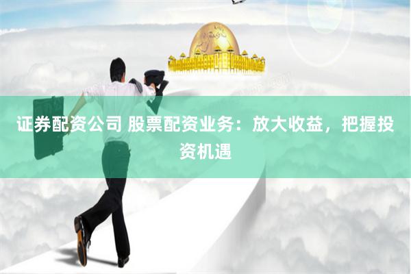 证券配资公司 股票配资业务：放大收益，把握投资机遇