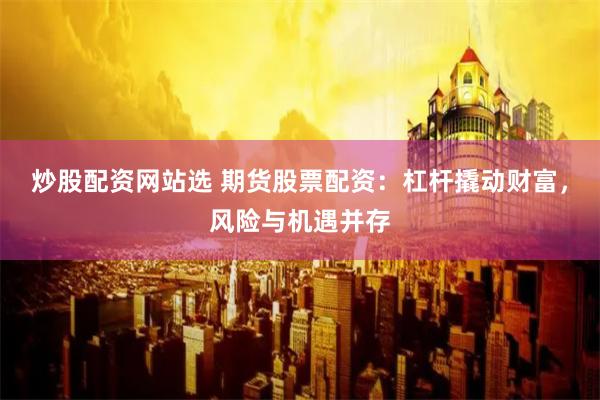 炒股配资网站选 期货股票配资：杠杆撬动财富，风险与机遇并存