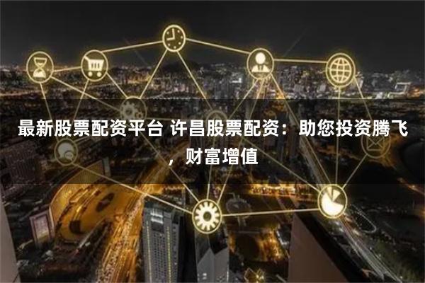 最新股票配资平台 许昌股票配资：助您投资腾飞，财富增值