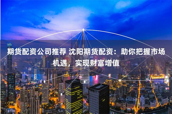 期货配资公司推荐 沈阳期货配资：助你把握市场机遇，实现财富增值