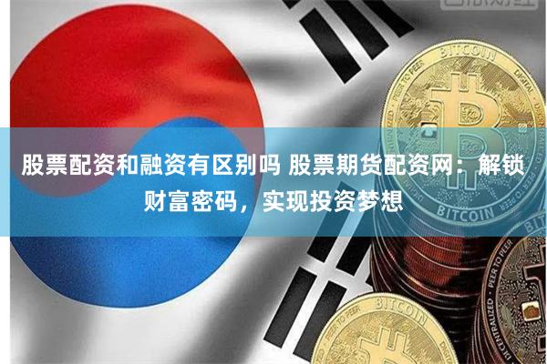 股票配资和融资有区别吗 股票期货配资网：解锁财富密码，实现投资梦想