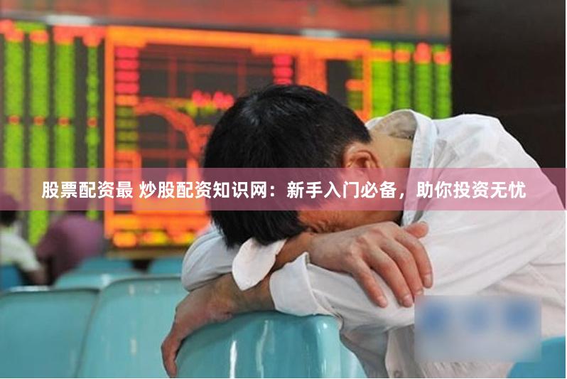 股票配资最 炒股配资知识网：新手入门必备，助你投资无忧