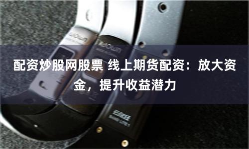 配资炒股网股票 线上期货配资：放大资金，提升收益潜力