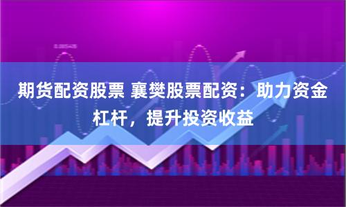 期货配资股票 襄樊股票配资：助力资金杠杆，提升投资收益