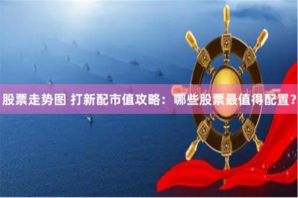 股票走势图 打新配市值攻略：哪些股票最值得配置？