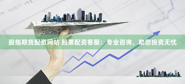 股指期货配资网站 股票配资客服：专业咨询，助您投资无忧