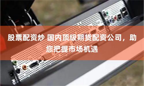 股票配资炒 国内顶级期货配资公司，助您把握市场机遇