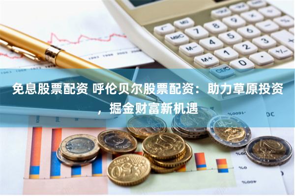免息股票配资 呼伦贝尔股票配资：助力草原投资，掘金财富新机遇