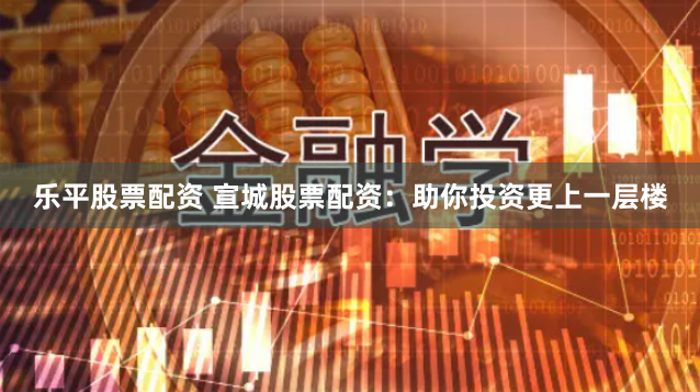 乐平股票配资 宣城股票配资：助你投资更上一层楼