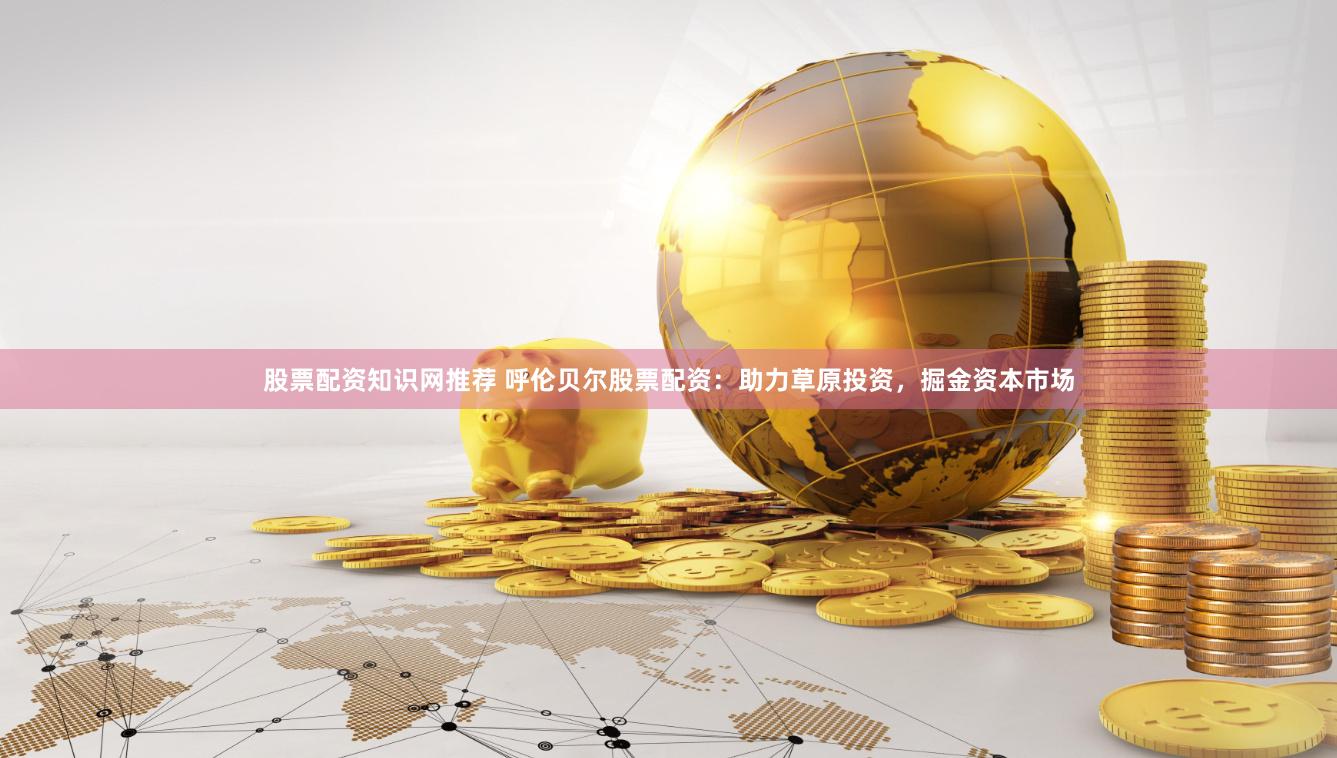 股票配资知识网推荐 呼伦贝尔股票配资：助力草原投资，掘金资本市场