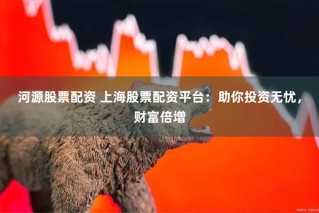 河源股票配资 上海股票配资平台：助你投资无忧，财富倍增