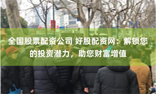 全国股票配资公司 好股配资网：解锁您的投资潜力，助您财富增值