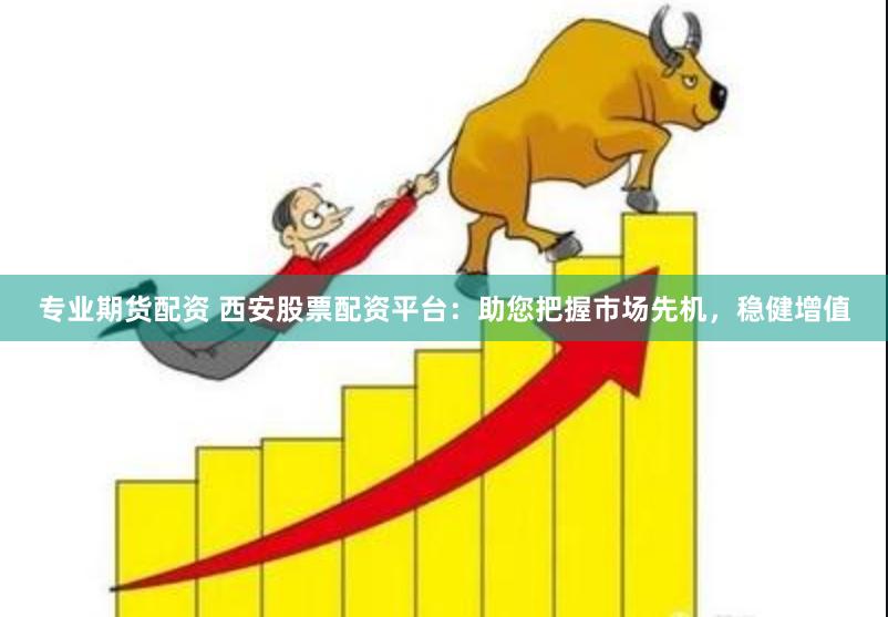 专业期货配资 西安股票配资平台：助您把握市场先机，稳健增值