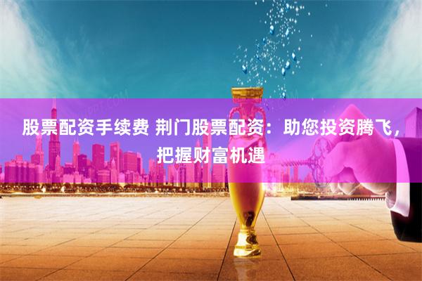 股票配资手续费 荆门股票配资：助您投资腾飞，把握财富机遇