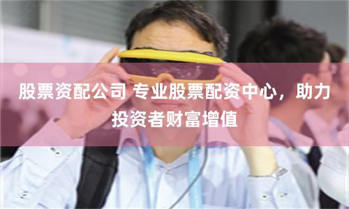 股票资配公司 专业股票配资中心，助力投资者财富增值