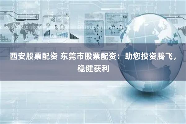 西安股票配资 东莞市股票配资：助您投资腾飞，稳健获利