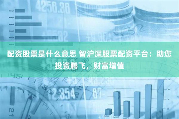 配资股票是什么意思 智沪深股票配资平台：助您投资腾飞，财富增值