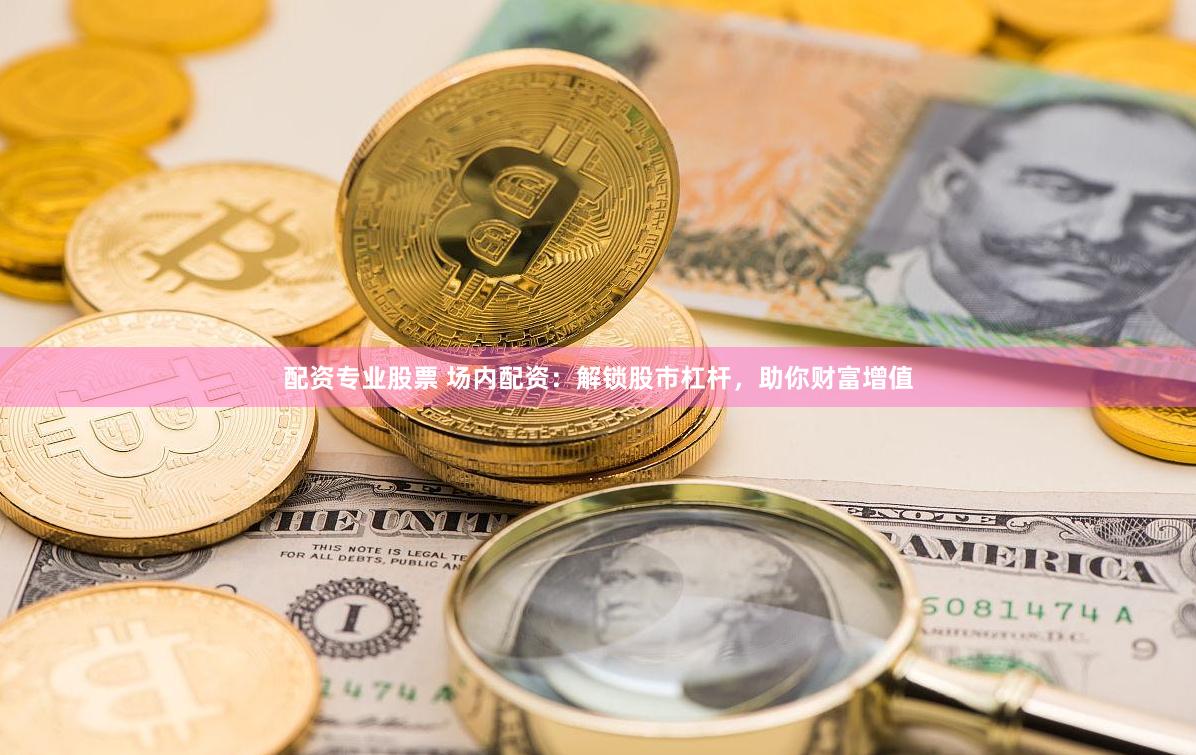配资专业股票 场内配资：解锁股市杠杆，助你财富增值