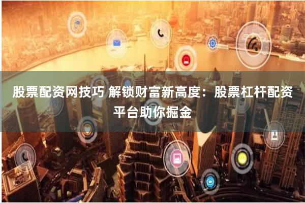 股票配资网技巧 解锁财富新高度：股票杠杆配资平台助你掘金