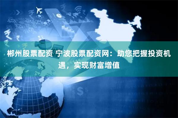 郴州股票配资 宁波股票配资网：助您把握投资机遇，实现财富增值