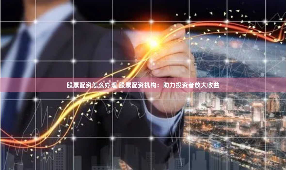 股票配资怎么办理 股票配资机构：助力投资者放大收益