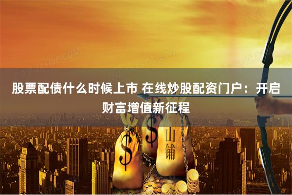 股票配债什么时候上市 在线炒股配资门户：开启财富增值新征程