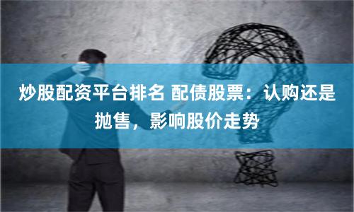 炒股配资平台排名 配债股票：认购还是抛售，影响股价走势