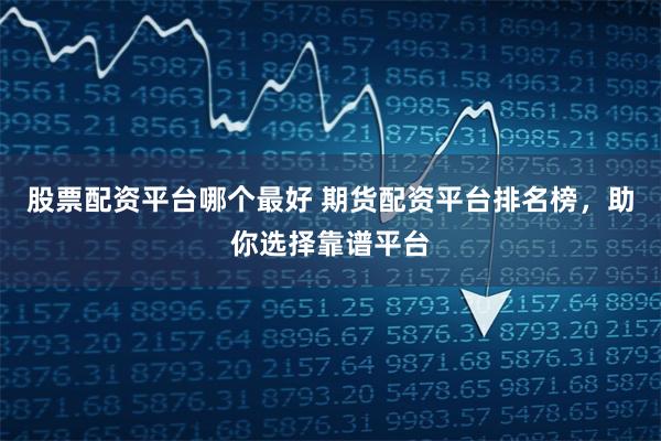 股票配资平台哪个最好 期货配资平台排名榜，助你选择靠谱平台