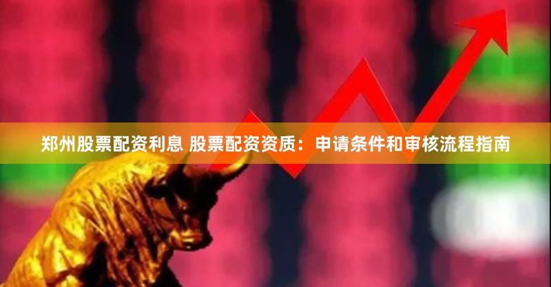 郑州股票配资利息 股票配资资质：申请条件和审核流程指南