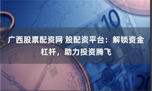 广西股票配资网 股配资平台：解锁资金杠杆，助力投资腾飞