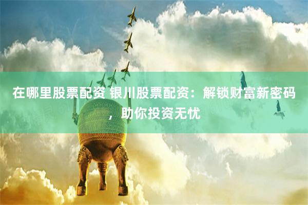 在哪里股票配资 银川股票配资：解锁财富新密码，助你投资无忧