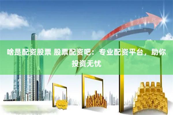 啥是配资股票 股票配资吧:专业配资平台,助你投资无忧